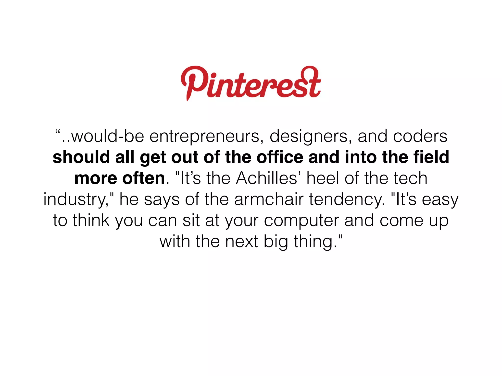 “..would-be entrepreneurs, designers, and coders
should all get out of the ofﬁce and into the ﬁeld
more often. "It’s the Achilles’ heel of the tech
industry," he says of the armchair tendency. "It’s easy
to think you can sit at your computer and come up
with the next big thing."
 