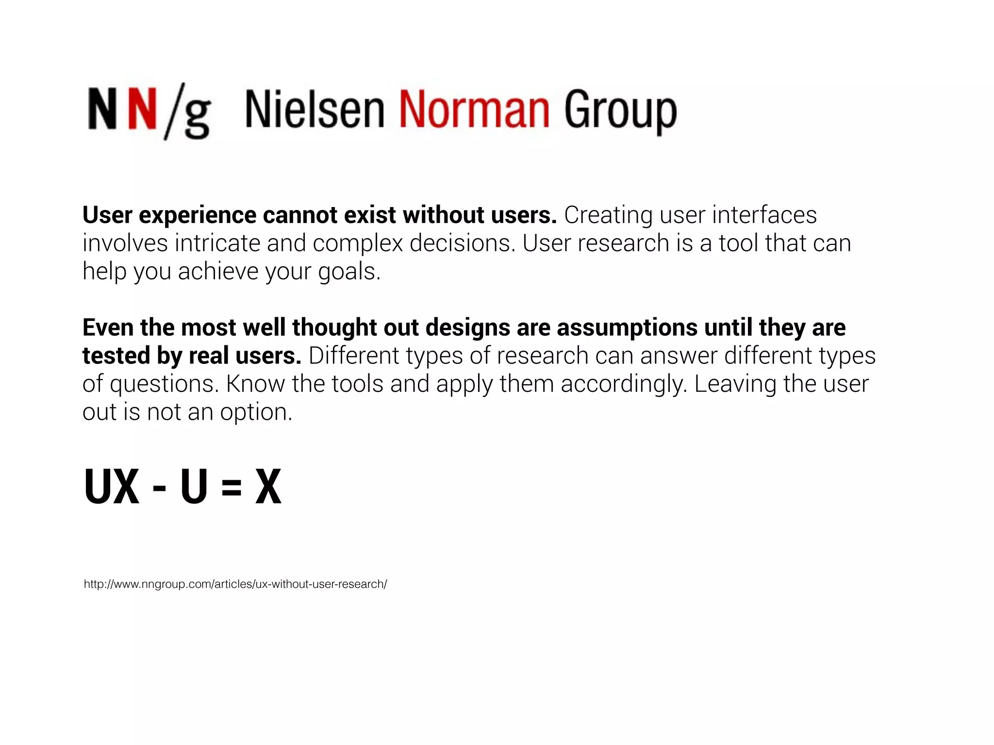 User experience cannot exist without users. Creating user interfaces
involves intricate and complex decisions. User research is a tool that can
help you achieve your goals.
Even the most well thought out designs are assumptions until they are
tested by real users. Different types of research can answer different types
of questions. Know the tools and apply them accordingly. Leaving the user
out is not an option.
UX - U = X
http://www.nngroup.com/articles/ux-without-user-research/
 