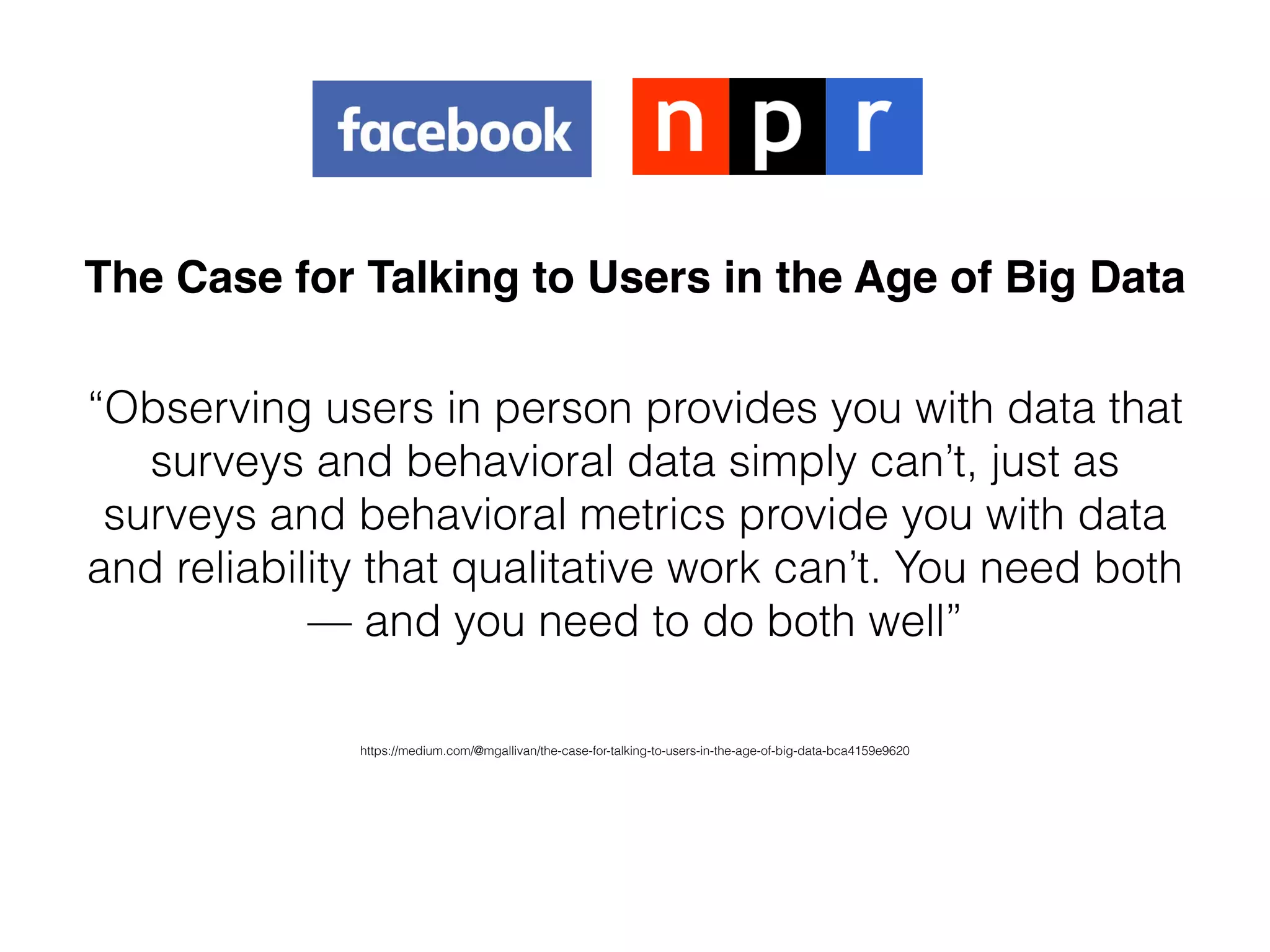 The Case for Talking to Users in the Age of Big Data
“Observing users in person provides you with data that
surveys and behavioral data simply can’t, just as
surveys and behavioral metrics provide you with data
and reliability that qualitative work can’t. You need both
— and you need to do both well”
https://medium.com/@mgallivan/the-case-for-talking-to-users-in-the-age-of-big-data-bca4159e9620
 