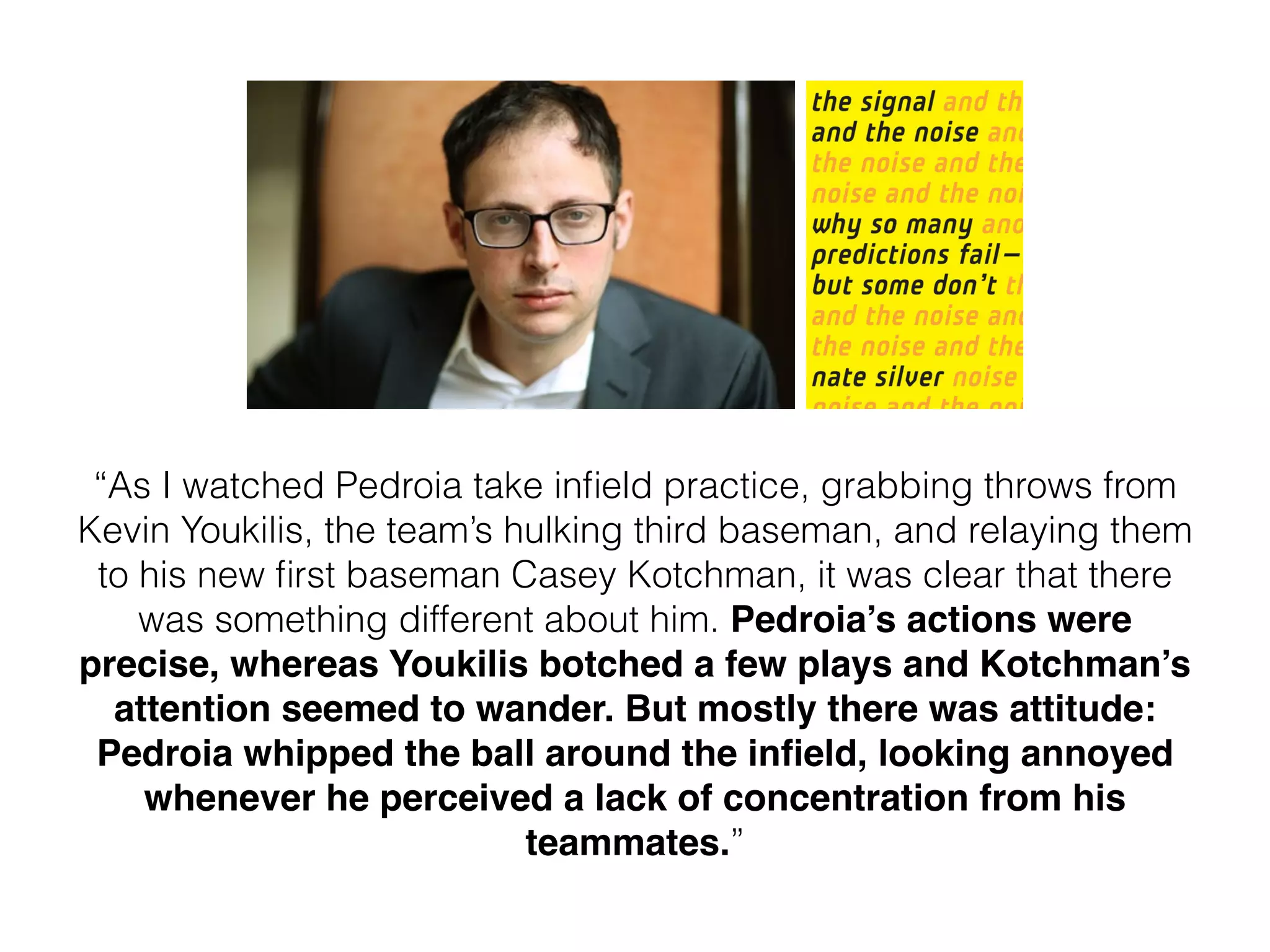 “As I watched Pedroia take inﬁeld practice, grabbing throws from
Kevin Youkilis, the team’s hulking third baseman, and relaying them
to his new ﬁrst baseman Casey Kotchman, it was clear that there
was something different about him. Pedroia’s actions were
precise, whereas Youkilis botched a few plays and Kotchman’s
attention seemed to wander. But mostly there was attitude:
Pedroia whipped the ball around the inﬁeld, looking annoyed
whenever he perceived a lack of concentration from his
teammates.”
 