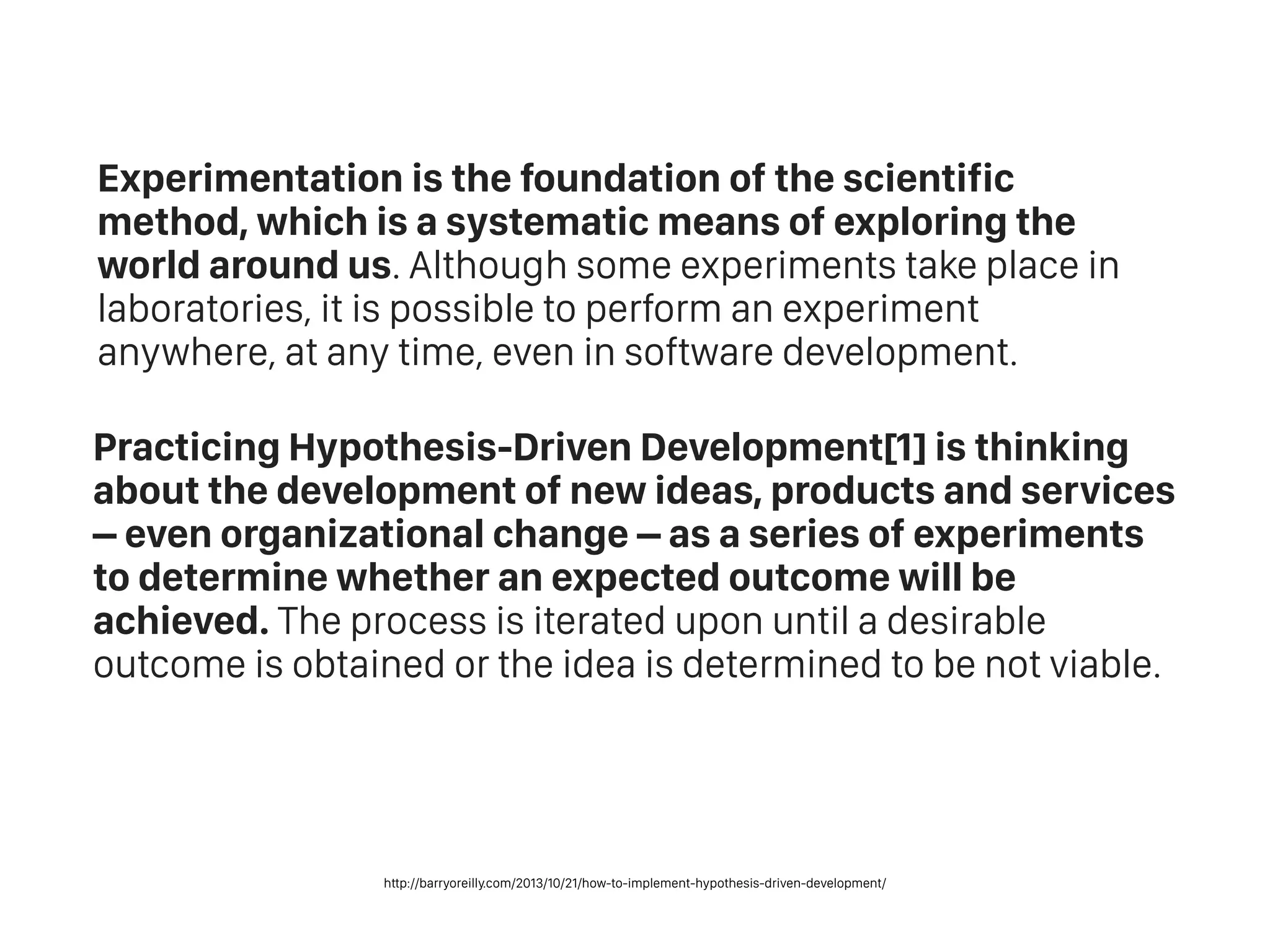 Experimentation is the foundation of the scientific
method, which is a systematic means of exploring the
world around us. Although some experiments take place in
laboratories, it is possible to perform an experiment
anywhere, at any time, even in software development.
Practicing Hypothesis-Driven Development[1] is thinking
about the development of new ideas, products and services
– even organizational change – as a series of experiments
to determine whether an expected outcome will be
achieved. The process is iterated upon until a desirable
outcome is obtained or the idea is determined to be not viable.
http://barryoreilly.com/2013/10/21/how-to-implement-hypothesis-driven-development/
 