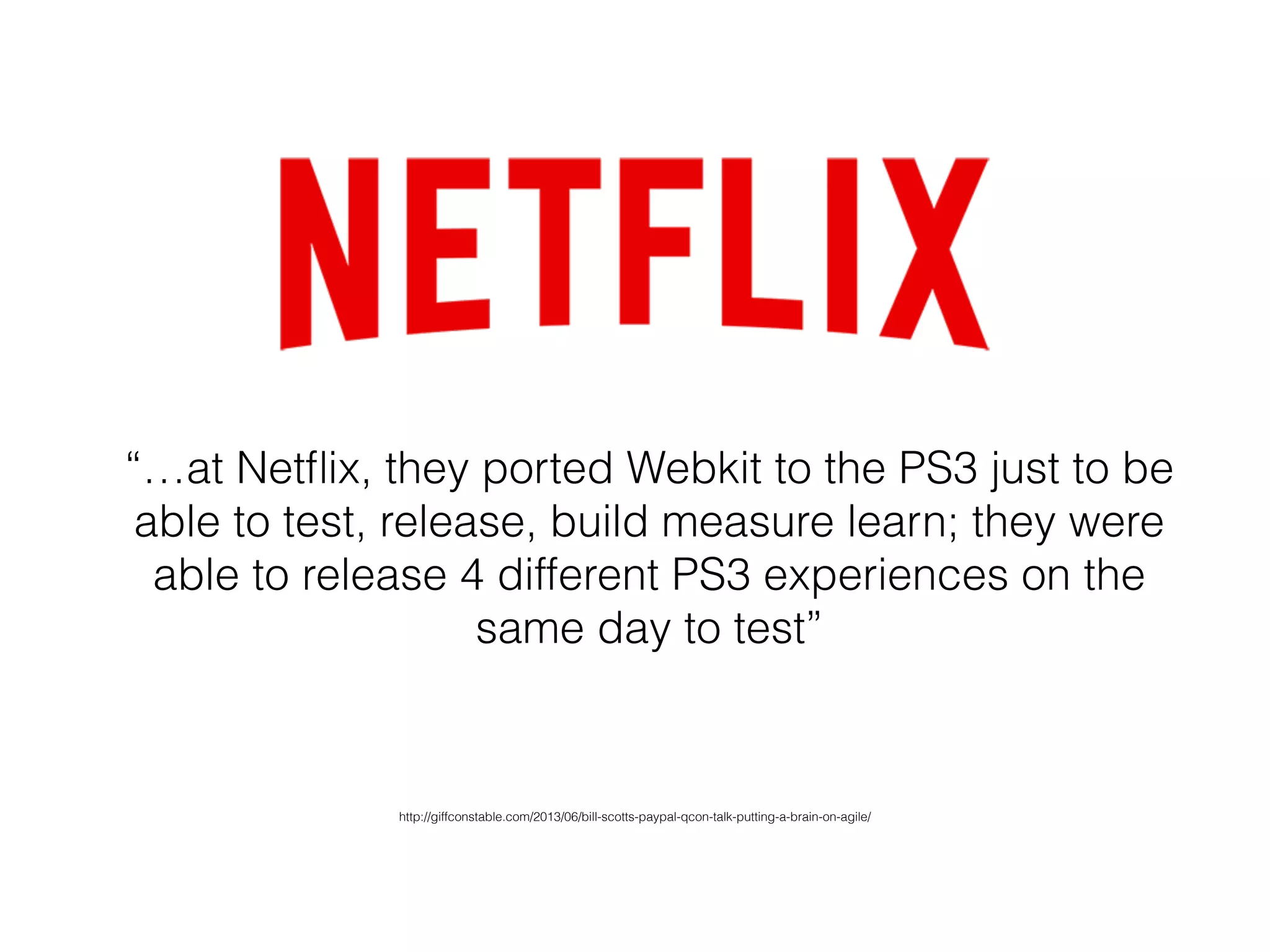 “…at Netﬂix, they ported Webkit to the PS3 just to be
able to test, release, build measure learn; they were
able to release 4 different PS3 experiences on the
same day to test”
http://giffconstable.com/2013/06/bill-scotts-paypal-qcon-talk-putting-a-brain-on-agile/
 