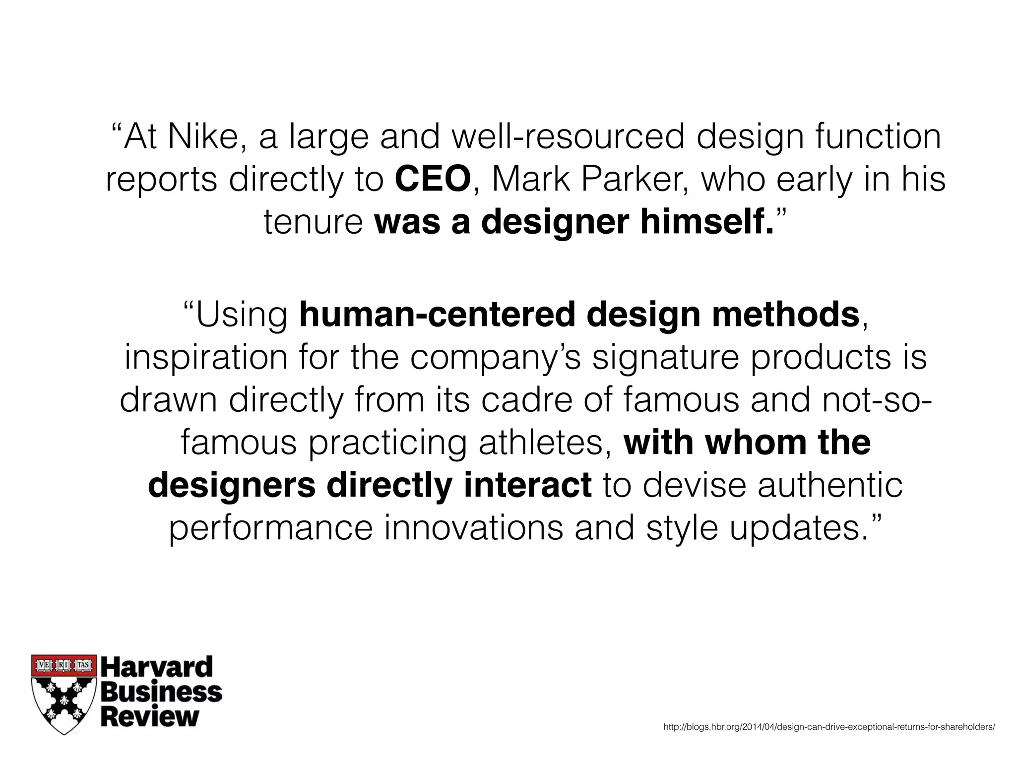 “At Nike, a large and well-resourced design function
reports directly to CEO, Mark Parker, who early in his
tenure was a designer himself.”
“Using human-centered design methods,
inspiration for the company’s signature products is
drawn directly from its cadre of famous and not-so-
famous practicing athletes, with whom the
designers directly interact to devise authentic
performance innovations and style updates.”
http://blogs.hbr.org/2014/04/design-can-drive-exceptional-returns-for-shareholders/
 