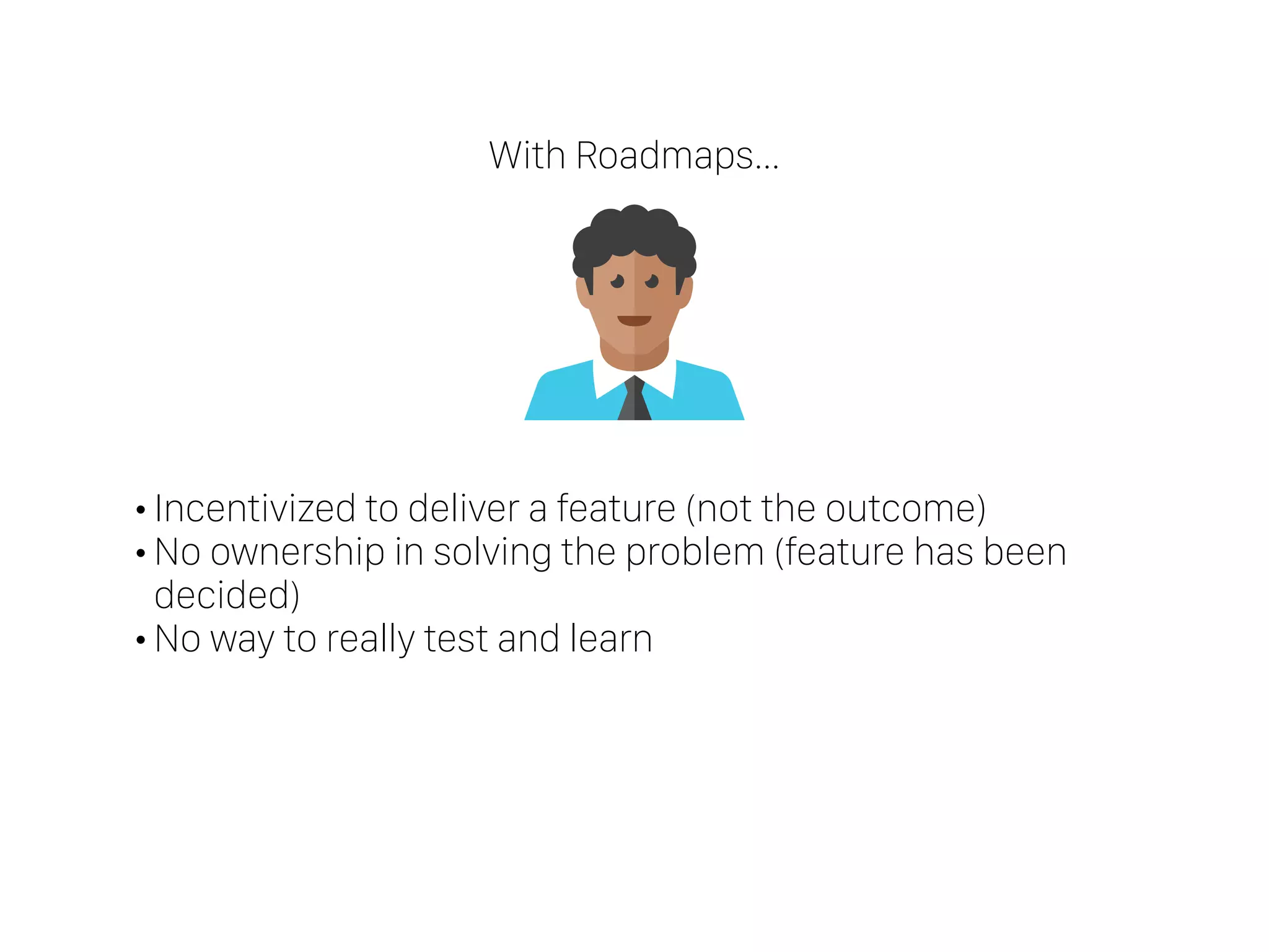 •Incentivized to deliver a feature (not the outcome)
•No ownership in solving the problem (feature has been
decided)
•No way to really test and learn
With Roadmaps…
 