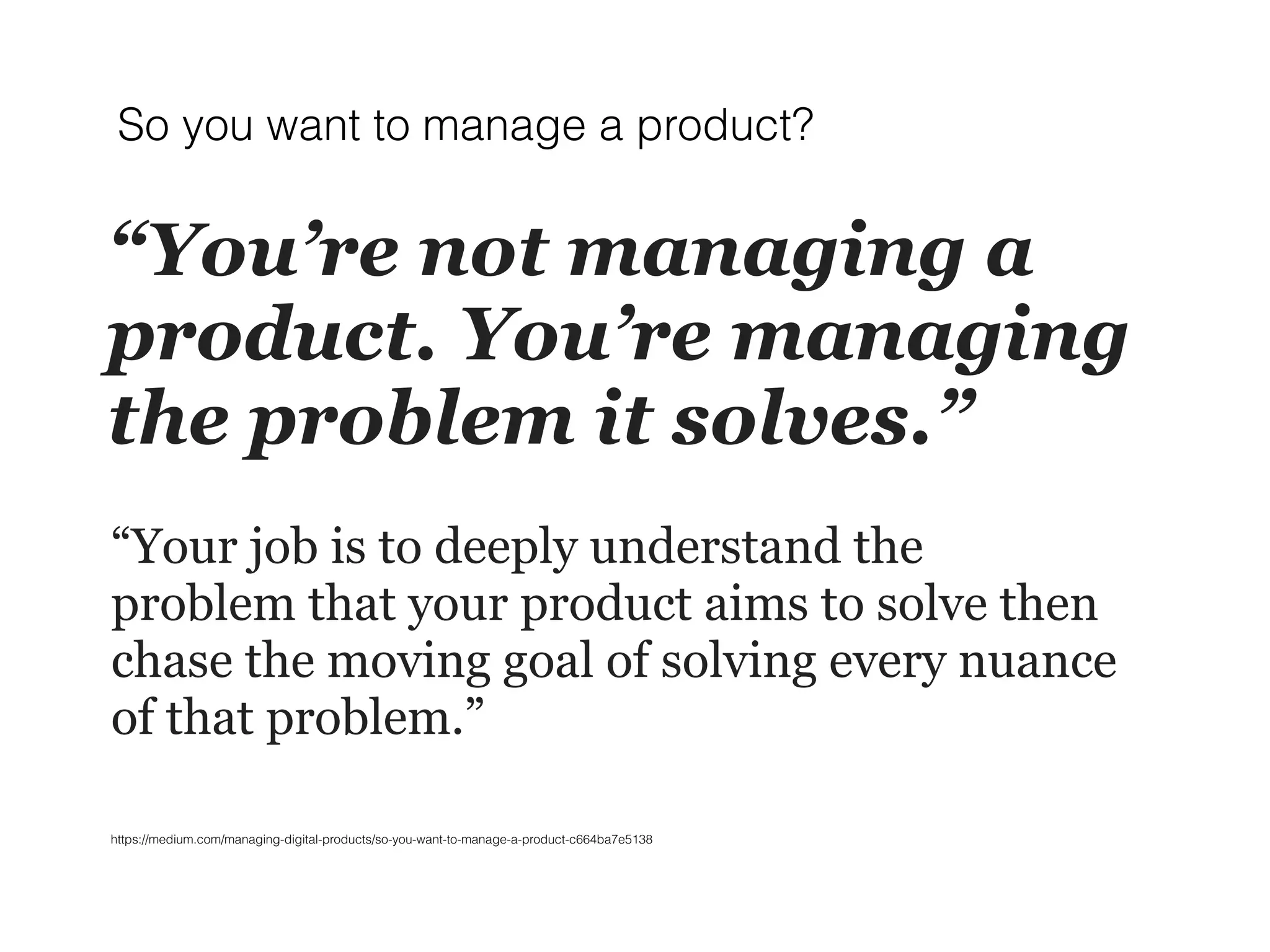 “You’re not managing a
product. You’re managing
the problem it solves.”
“Your job is to deeply understand the
problem that your product aims to solve then
chase the moving goal of solving every nuance
of that problem.”
So you want to manage a product?
https://medium.com/managing-digital-products/so-you-want-to-manage-a-product-c664ba7e5138
 
