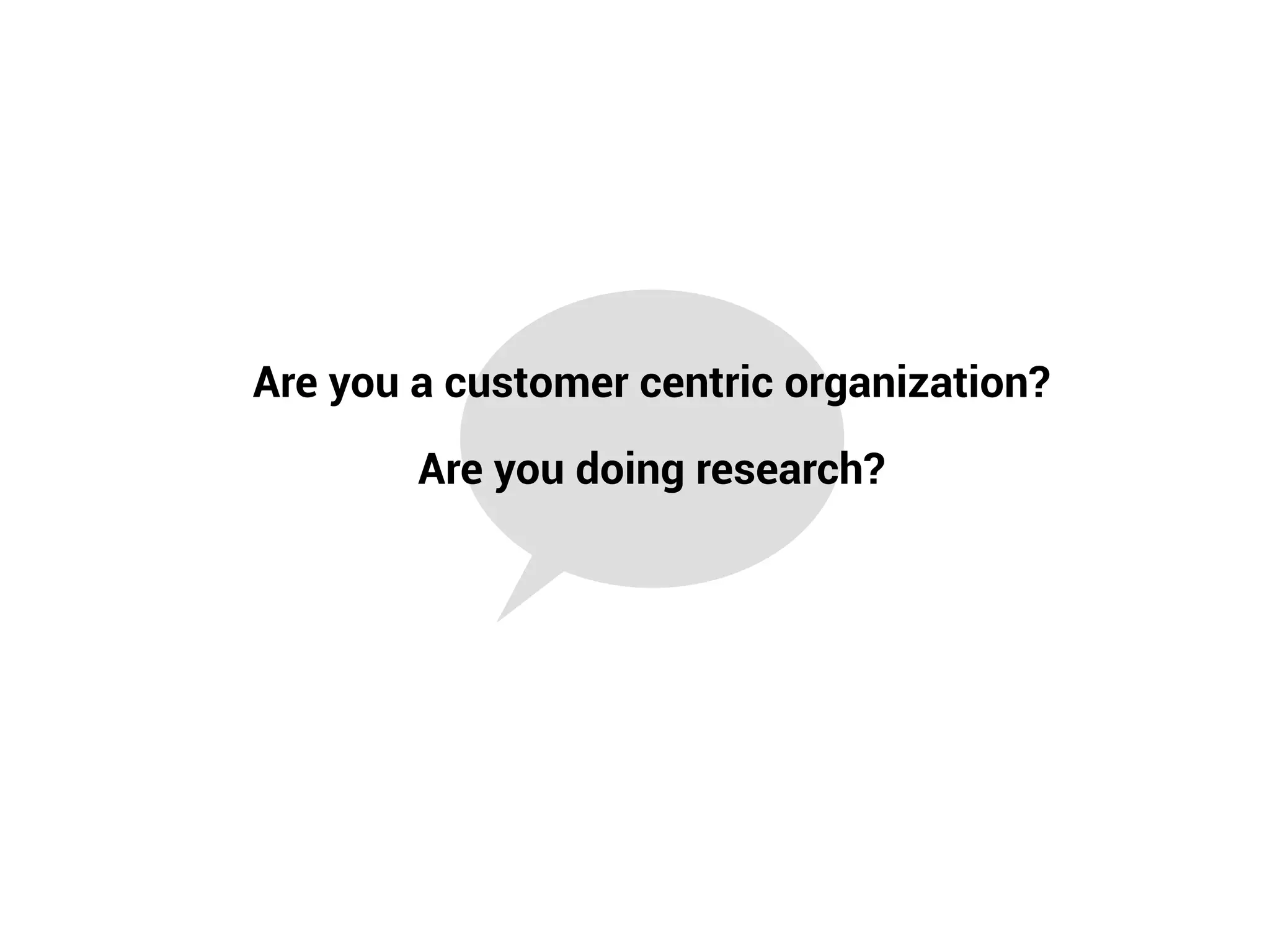Are you doing research?
Are you a customer centric organization?
 