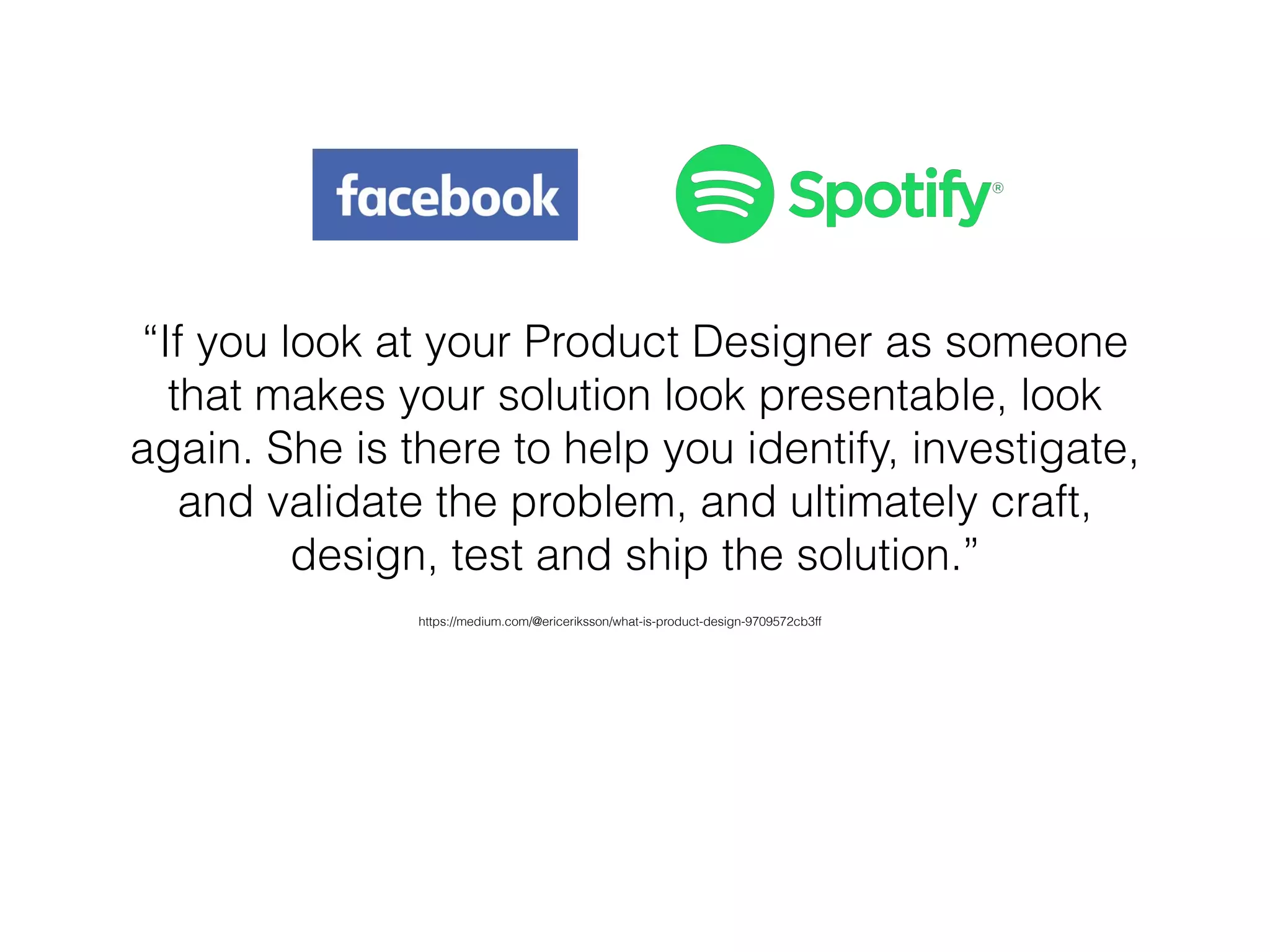 “If you look at your Product Designer as someone
that makes your solution look presentable, look
again. She is there to help you identify, investigate,
and validate the problem, and ultimately craft,
design, test and ship the solution.” 
https://medium.com/@ericeriksson/what-is-product-design-9709572cb3ff
 