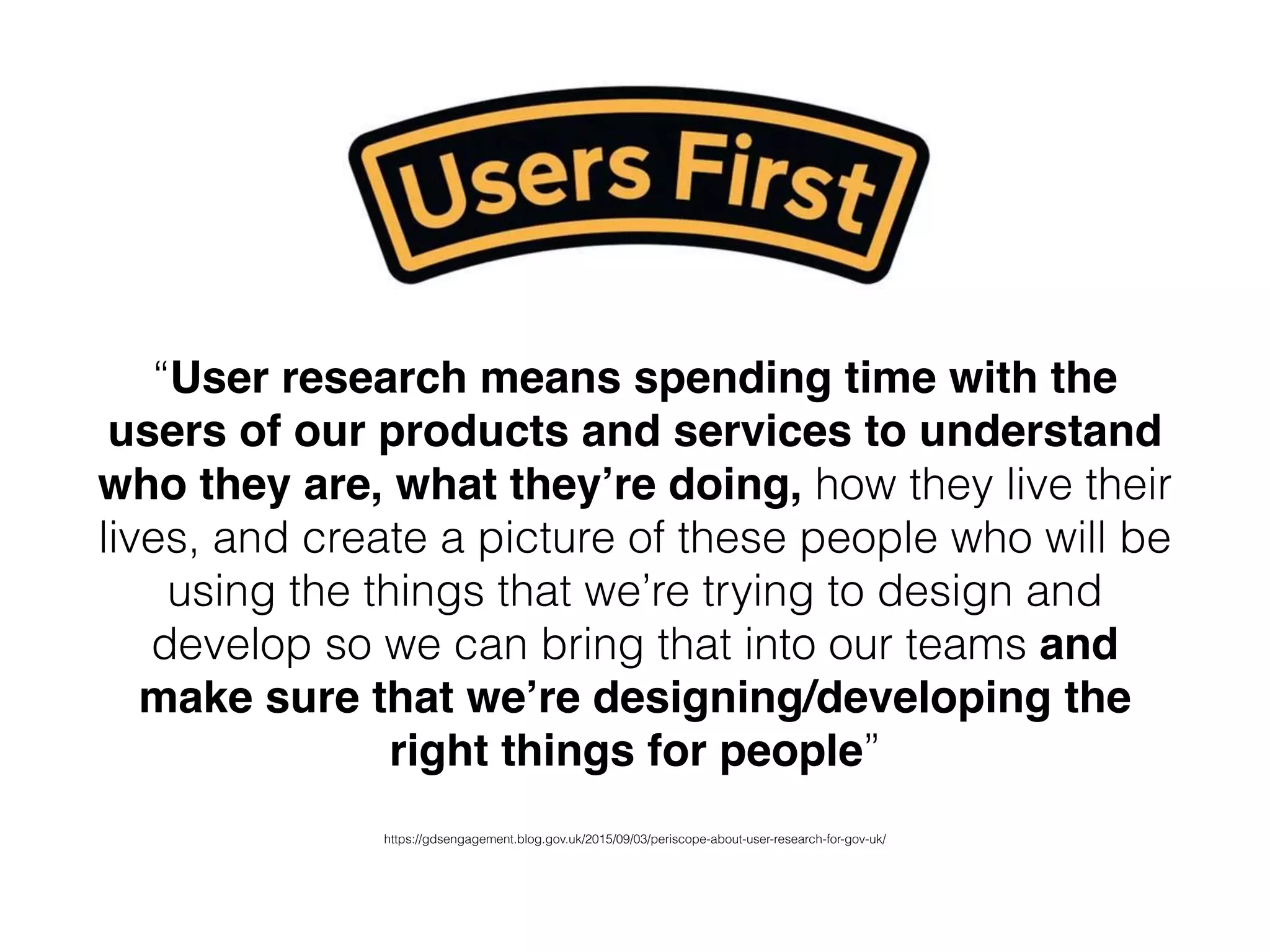“User research means spending time with the
users of our products and services to understand
who they are, what they’re doing, how they live their
lives, and create a picture of these people who will be
using the things that we’re trying to design and
develop so we can bring that into our teams and
make sure that we’re designing/developing the
right things for people”
https://gdsengagement.blog.gov.uk/2015/09/03/periscope-about-user-research-for-gov-uk/
 