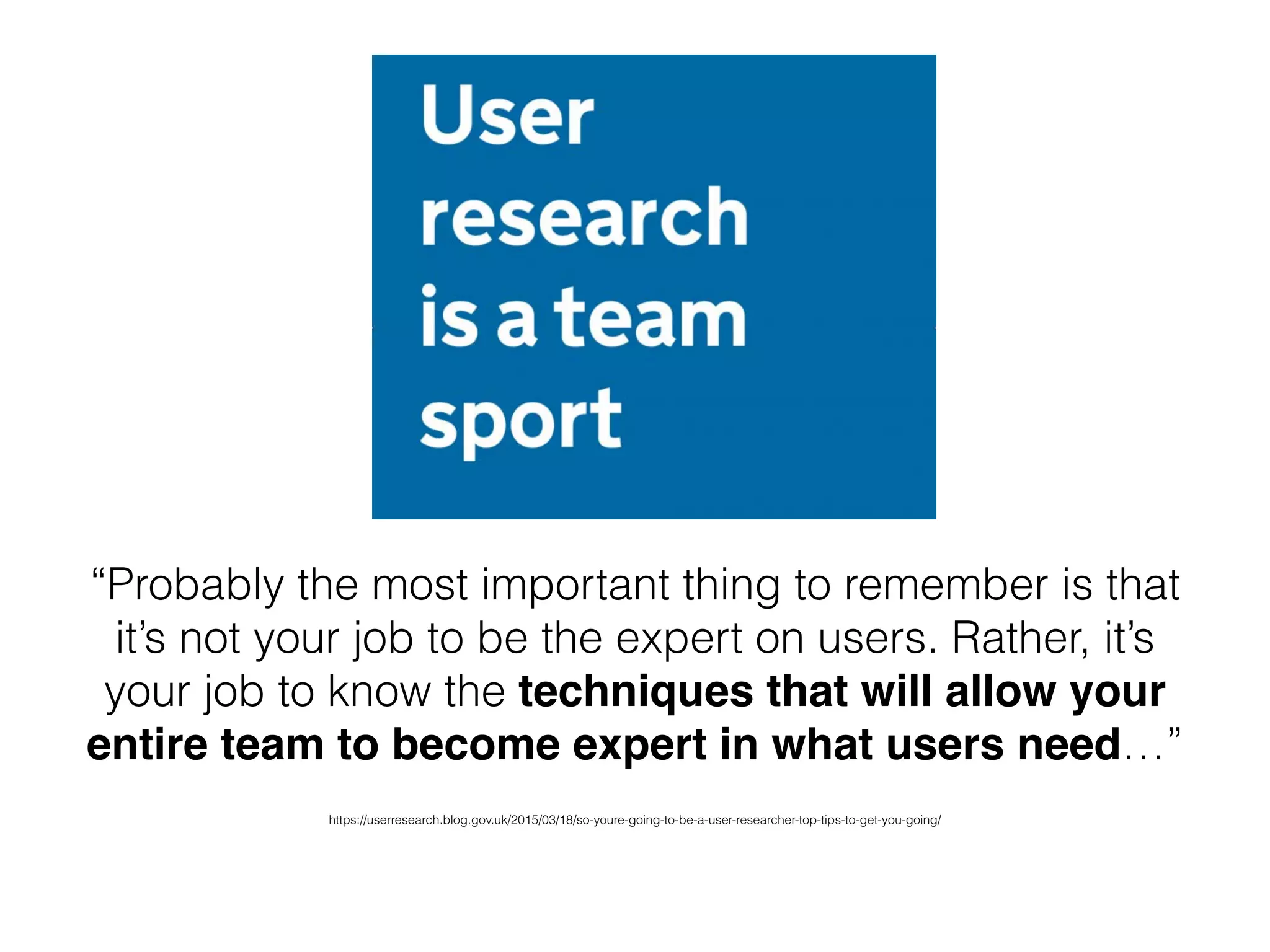 https://userresearch.blog.gov.uk/2015/03/18/so-youre-going-to-be-a-user-researcher-top-tips-to-get-you-going/
“Probably the most important thing to remember is that
it’s not your job to be the expert on users. Rather, it’s
your job to know the techniques that will allow your
entire team to become expert in what users need…”
 