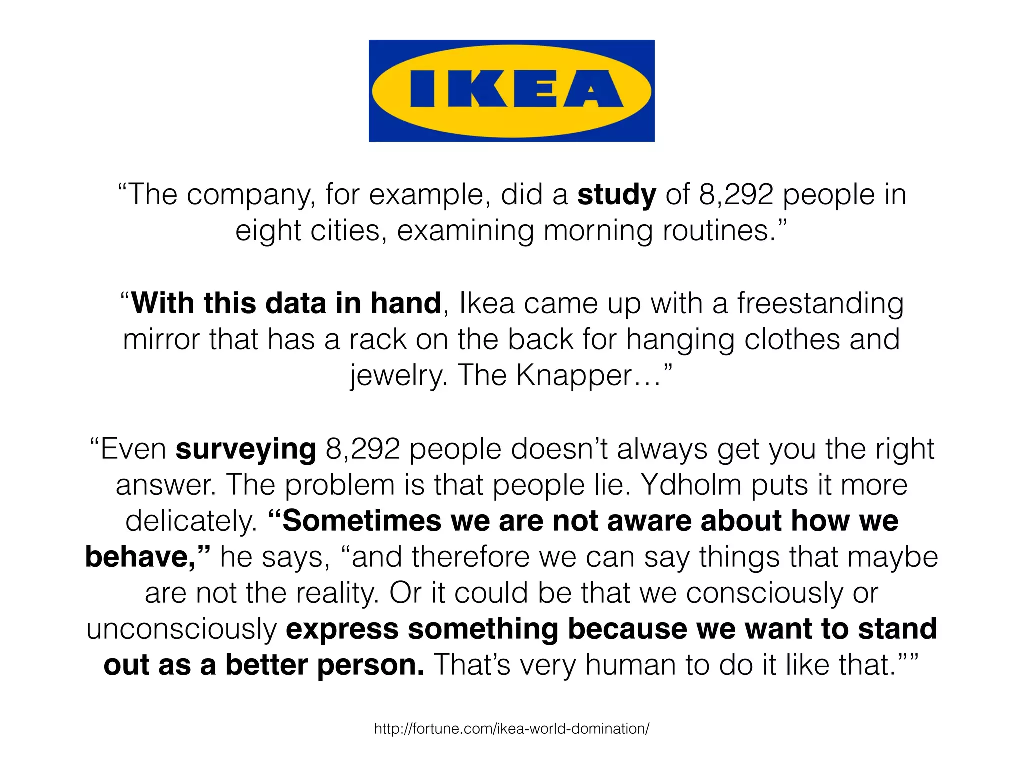 “The company, for example, did a study of 8,292 people in
eight cities, examining morning routines.”
“With this data in hand, Ikea came up with a freestanding
mirror that has a rack on the back for hanging clothes and
jewelry. The Knapper…”
“Even surveying 8,292 people doesn’t always get you the right
answer. The problem is that people lie. Ydholm puts it more
delicately. “Sometimes we are not aware about how we
behave,” he says, “and therefore we can say things that maybe
are not the reality. Or it could be that we consciously or
unconsciously express something because we want to stand
out as a better person. That’s very human to do it like that.””
http://fortune.com/ikea-world-domination/
 