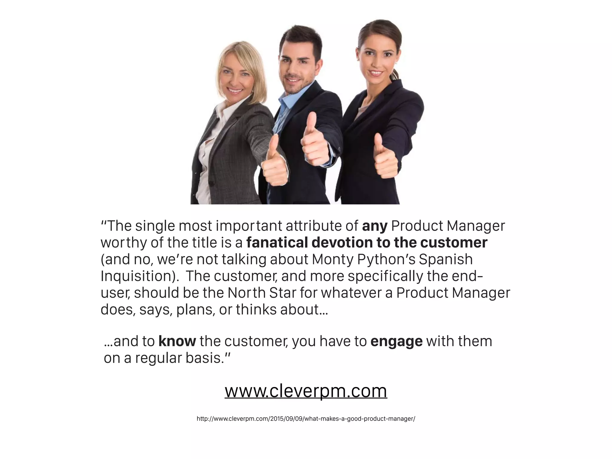 “The single most important attribute of any Product Manager
worthy of the title is a fanatical devotion to the customer
(and no, we’re not talking about Monty Python’s Spanish
Inquisition).  The customer, and more specifically the end-
user, should be the North Star for whatever a Product Manager
does, says, plans, or thinks about…
…and to know the customer, you have to engage with them
on a regular basis.”
http://www.cleverpm.com/2015/09/09/what-makes-a-good-product-manager/
www.cleverpm.com
 