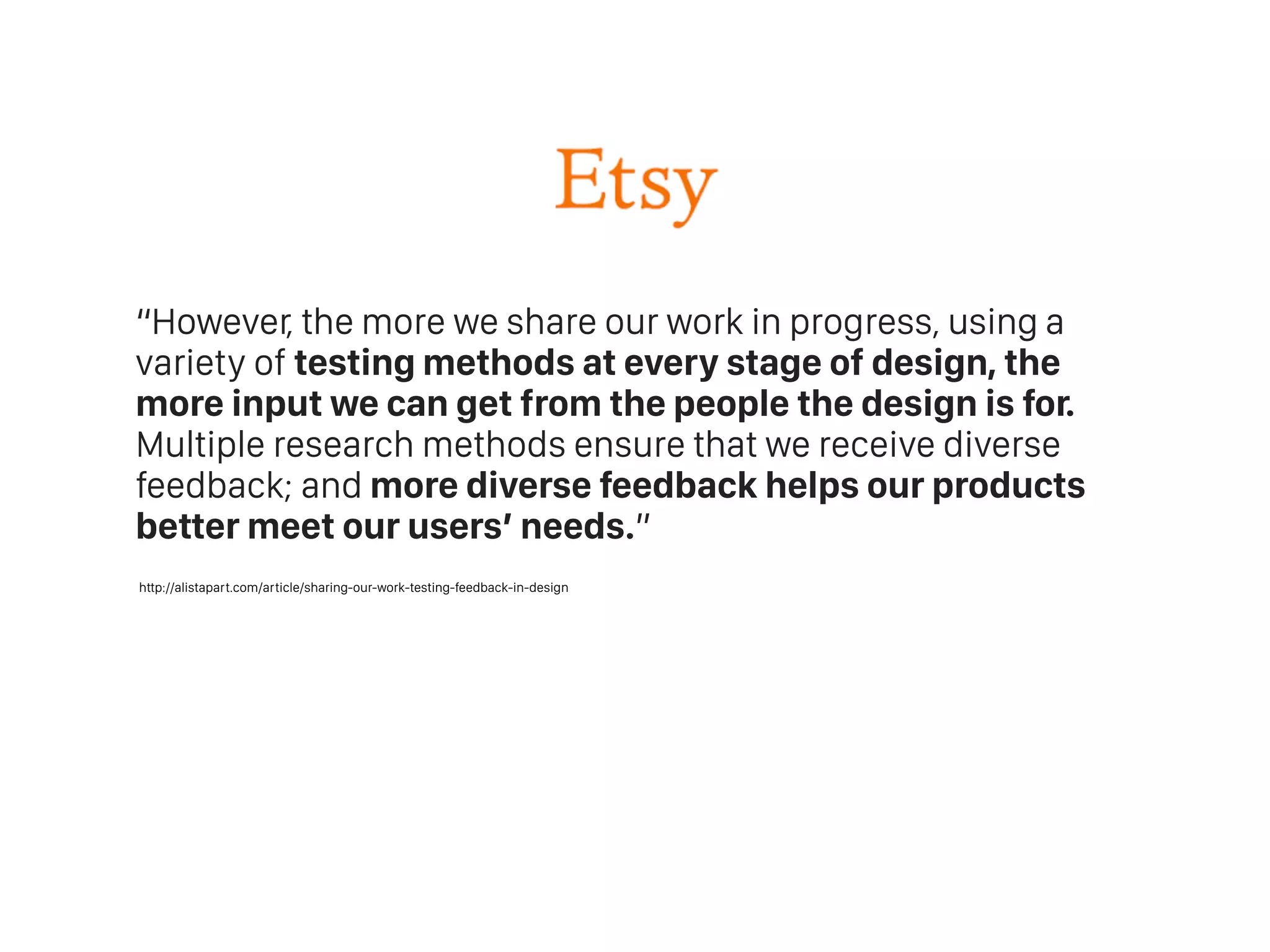 “However, the more we share our work in progress, using a
variety of testing methods at every stage of design, the
more input we can get from the people the design is for.
Multiple research methods ensure that we receive diverse
feedback; and more diverse feedback helps our products
better meet our users’ needs.”
http://alistapart.com/article/sharing-our-work-testing-feedback-in-design
 