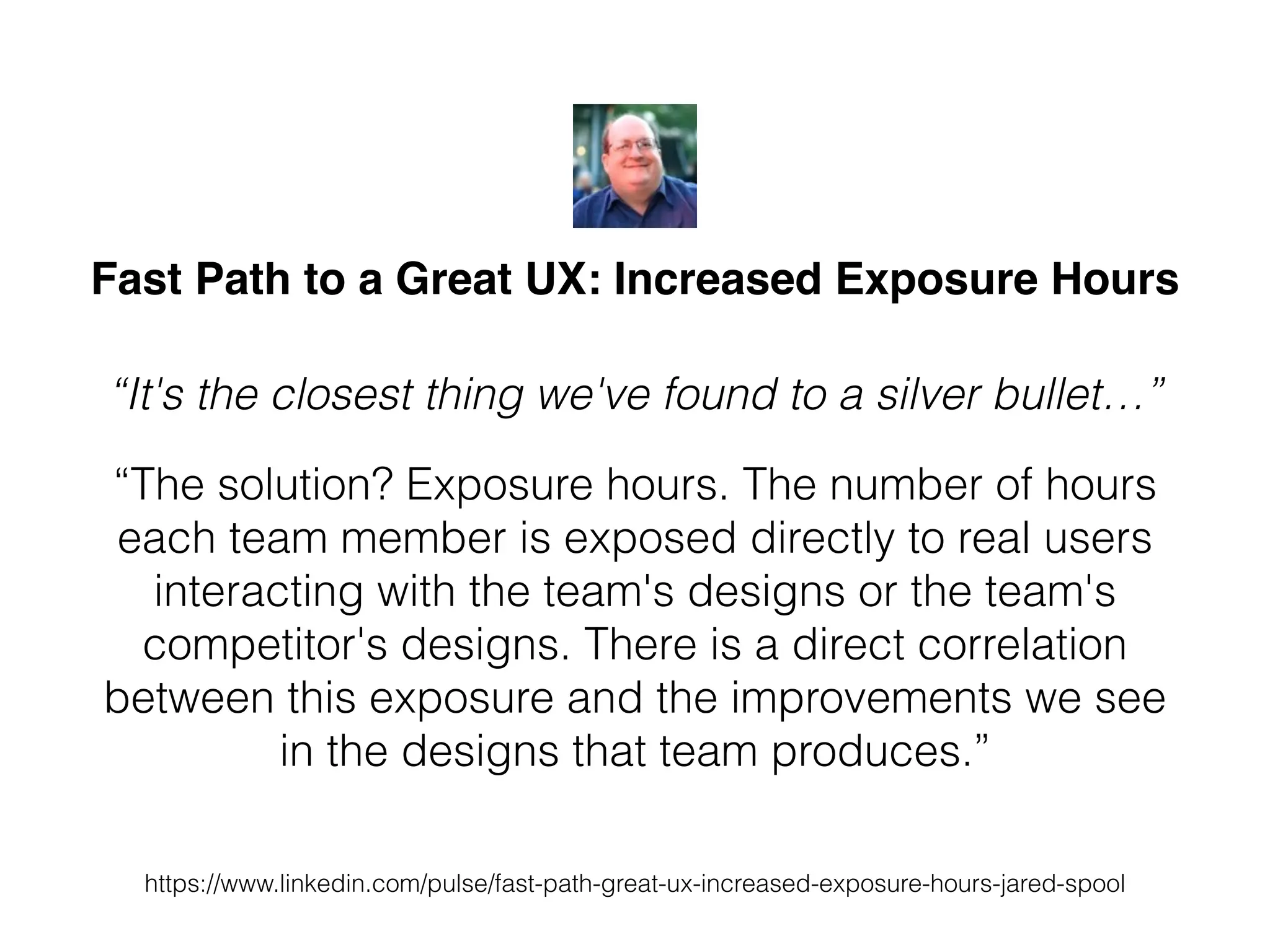 Fast Path to a Great UX: Increased Exposure Hours
“It's the closest thing we've found to a silver bullet…”
“The solution? Exposure hours. The number of hours
each team member is exposed directly to real users
interacting with the team's designs or the team's
competitor's designs. There is a direct correlation
between this exposure and the improvements we see
in the designs that team produces.”
https://www.linkedin.com/pulse/fast-path-great-ux-increased-exposure-hours-jared-spool
 