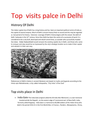 Top visits palce in Delhi
Histrory Of Delhi
The Indian capital city of Delhi has a long history and has been an important political centre of India as
the capital of several empires. Much of Delhi’s ancient history finds no record and this may be regarded
as lost period of its history. Extensive coverage of Delhi’s history begins with the oneset the delhi of
Delhi Sultanate in the 12th
century. Since then Delhi has been the centre of a succession of word. It is
considered to be a city built, destroyed and rebuilt servel times, as outsider who successfully invaded
the Indian Indian Subcontinent would ransack the existing capital city in Delhi, and those who came
to conquer and stay would be so impressed by the city's strategic location as to make it their capital
and rebuild it in their own way.
References to Delhi’s history in ancient literature are based on myths and legends according to the
Hindu epic Mahabharata, a city called Indrapastha, “City Indra” of the God”
Top visits place in Delhi
• India Gate-The India Gate (original called the All India War Memorial ), is a war memorial
located astride the Rajpath , on the eastern edge of ‘ceremonial axis’ of New Delhi, India,
formerly called Kingsway. India Gate is a memorial to 82,000 soldiers of the Indian Army who
deid in the period 1914-21 in the First World War, In Frances , Flanders , Mesopotamia , Persia,
 