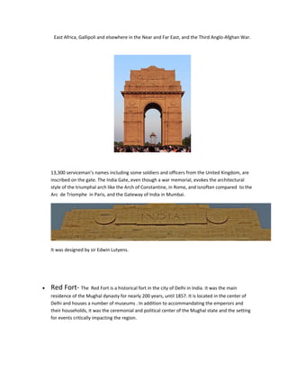 East Africa, Gallipoli and elsewhere in the Near and Far East, and the Third Anglo-Afghan War.
13,300 serviceman’s names including some soldiers and officers from the United Kingdom, are
inscribed on the gate. The India Gate, even though a war memorial, evokes the architectural
style of the triumphal arch like the Arch of Constantine, in Rome, and isnoften compared to the
Arc de Triomphe in Paris, and the Gateway of India in Mumbai.
It was designed by sir Edwin Lutyens.
• Red Fort- The Red Fort is a historical fort in the city of Delhi in India. It was the main
residence of the Mughal dynasty for nearly 200 years, until 1857. It is located in the center of
Delhi and houses a number of museums . In addition to accommandating the emperors and
their households, it was the ceremonial and political center of the Mughal state and the setting
for events critically impacting the region.
 