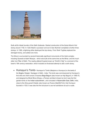 Qutb al-Din Aibak founder of the Delhi Sultanate. Started construction of the Qutub Minar's first
storey around 1192. In 1220 Aibak’s successor and son-in-law Iltutmish completed a further three
storeys. In 1369, a lightning strike destroyed the top storey. Firoz Shah Tughlaq replaced the
damaged storey, and added one more.
The Minar is surrounded by several historically significant monuments of the Qutb complex
including Quwwat-ul-Islam Mosque. which was built at the same time as the Minar, and the much
older Iron Pillar of Delhi. The nearby pillared Cupola known as "Smith's Folly" is a remnant of the
tower's 19th century restoration, which included an ill-advised attempt to add a sixth storey.
• Humayun’s Tomb- Humayun’s Tomb (Maqbara e Humayun) is the tomb of
the Mugha Emprer Humayun in Delhi , India. The tomb was commissioned by Humayun's
first wife and chief consort, Empress Bega Begum (also known as Haji Begum), in 1569-70,
and designed by Mirak Mirza Ghiyas, a Persian architect chosen by her.It was the first
garden-tomb on the Indian subcontinent , and is located in Nizamuddin East, Delhi, India,
close to the Dina-panah Citadel, also known as Purana Qila(Old Fort), that Humayun
founded in 1533. It was also the first structure to use red sandstone at such a scale.
 