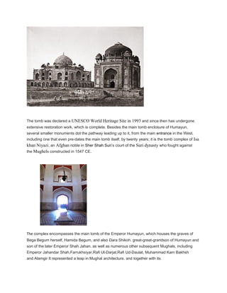 The tomb was declared a UNESCO World Heritage Site in 1993 and since then has undergone
extensive restoration work, which is complete. Besides the main tomb enclosure of Humayun,
several smaller monuments dot the pathway leading up to it, from the main entrance in the West,
including one that even pre-dates the main tomb itself, by twenty years; it is the tomb complex of Isa
khan Niyazi, an Afghan noble in Sher Shah Suri’s court of the Suri dynasty who fought against
the Mughels constructed in 1547 CE.
The complex encompasses the main tomb of the Emperor Humayun, which houses the graves of
Bega Begum herself, Hamida Begum, and also Dara Shikoh. great-great-grandson of Humayun and
son of the later Emperor Shah Jahan. as well as numerous other subsequent Mughals, including
Emperor Jahandar Shah,Farrukhsiyar,Rafi Ul-Darjat,Rafi Ud-Daulat, Muhammad Kam Bakhsh
and Alamgir It represented a leap in Mughal architecture. and together with its
 