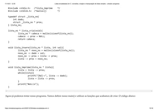 11/10/21, 12:44 Listas encadeadas em C: conceitos, criação e manipulação de listas simples – amador programa
https://amadorprograma.com/2020/10/30/listas-encadeadas-em-c/ 10/18
#include <stdio.h> /*lista_imprime */

#include <stdlib.h> /*malloc() */

typedef struct _lista_no{

int dado;

struct _lista_no * prox;

} lista_no;

lista_no * lista_cria(void){

lista_no * cabeca = malloc(sizeof(lista_no));

cabeca -> prox = NULL;

return cabeca;

}

void lista_insere(lista_no * lista, int val){

lista_no * novo_no = malloc(sizeof(lista_no));

novo_no -> dado = val;

novo_no -> prox = lista -> prox;

lista -> prox = novo_no;

}

void lista_imprime(lista_no * lista){

lista = lista -> prox;

while(lista){

printf("[%d]->", lista -> dado);
lista = lista -> prox;

}

printf("NULLn");

}
Agora já podemos testar nosso programa. Vamos definir nosso main() e utilizar as funções que acabamos de criar. O código abaixo:
 