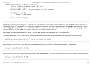 11/10/21, 12:44 Listas encadeadas em C: conceitos, criação e manipulação de listas simples – amador programa
https://amadorprograma.com/2020/10/30/listas-encadeadas-em-c/ 12/18
void lista_apensa(lista_no * lista, int val){

lista_no * novo_no = malloc(sizeof(lista_no));

novo_no -> dado = val;

novo_no -> prox = NULL; /*O novo elemento vai ser o ultimo*/

while(lista -> prox){

lista = lista -> prox;

}

lista -> prox = novo_no;

}
Perceba que agora não precisamos pular a cabeça da lista explicitamente. Nesse código iteramos sobre cada item a partir do segundo nó (como a
cabeça é o primeiro nó, o segundo nó é o primeiro que armazena efetivamente um valor). Caso a lista esteja vazia, lista -> prox será igual a NULL,
então o código do laço não chega a ser executado. Caso a lista não esteja vazia, ele percorre toda a lista até que o prox do nó atual seja igual NULL.
Em outras palavras, a variável lista para quando armazena o nó do último elemento válido.
Nesse ponto, tudo que precisamos fazer é alterar a variável prox desse nó para que aponte para o nó recém criado.
Utilizando essa mesma lógica e com o auxílio de uma variável funcionando como contador, podemos criar uma função com o protótipo:
void lista_insere_indice(lista_no * lista, int indice, int val);
que armazene o novo nó num índice específico da lista. Para inserir o item 5 no início da lista, devemos chamar a função assim:
lista_insere_indice(lista, 0, 5);
Nesse caso, a função deve se comportar exatamente como lista_insere(lista, 5). Para inserir um item depois do primeiro elemento, devemos indicar:
lista_insere_indice(lista, 1, 5);
 