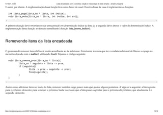 11/10/21, 12:44 Listas encadeadas em C: conceitos, criação e manipulação de listas simples – amador programa
https://amadorprograma.com/2020/10/30/listas-encadeadas-em-c/ 13/18
E assim por diante. A implementação dessa função fica como dever de casa! O outro dever de casa é implementar as funções:
int lista_pega(lista_no * lista, int indice);

void lista_muda(lista_no * lista, int indice, int val);
A primeira função deve retornar o valor armazenado em determinado índice da lista. Já a segunda deve alterar o valor de determinado índice. A
implementação dessa função será muito semelhante à função lista_insere_indice().
Removendo itens da lista encadeada
O processo de remover itens da lista é muito semelhante ao de adicionar. Entretanto, teremos que ter o cuidado adicional de liberar o espaço da
memória alocado com o malloc() utilizando free(). Vejamos o código seguinte:
void lista_remove_prox(lista_no * lista){

	 lista_no * seguinte = lista -> prox;

	 if (seguinte){

	 	 lista -> prox = seguinte -> prox;

	 	 free(seguinte);

	 }

}
Assim como adicionar itens no início da lista, remover também exige pouco mais que ajustar alguns ponteiros. A lógica é a seguinte: a lista aponta
para o próximo elemento; para remover o próximo, basta fazer com que a lista passe a apontar para o próximo do próximo, que atualmente é o
segundo elemento.
 