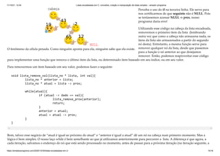 11/10/21, 12:44 Listas encadeadas em C: conceitos, criação e manipulação de listas simples – amador programa
https://amadorprograma.com/2020/10/30/listas-encadeadas-em-c/ 15/18
O fenômeno da célula penada. Como ninguém aponta para ela, ninguém sabe que ela existe.
Perceba o uso do if na terceira linha. Ele serve para
nos certificarmos de que seguinte não é NULL. Pois
se tentassemos acessar NULL -> prox, nosso
programa daria erro!
Utilizando esse código na cabeça da lista encadeada,
removemos o primeiro item da lista  (lembrando
outra vez que como a cabeça não armazena nada, os
itens da lista são armazenados a partir do segundo
nó desta). Entretanto, a mesma função serve para
remover qualquer nó da lista, desde que passemos
para a função o nó anterior ao que desejamos
remover. Então, podemos reaproveitar esse código
para implementar uma função que remova o último item da lista, ou determinado item baseado em seu índice, ou em seu valor.
Para removermos um item baseado em seu valor, podemos fazer o seguinte:
void lista_remove_val(lista_no * lista, int val){

	 lista_no * anterior = lista;

	 lista_no * atual = lista -> prox;

	 while(atual){

	 	 if (atual -> dado == val){

	 	 	 lista_remove_prox(anterior);

	 	 	 return;

	 	 }

	 	 anterior = atual;	 	 

	 	 atual = atual -> prox;

	 }

}
Bom, talvez esse negócio de “atual é igual ao próximo do atual” e “anterior é igual a atual” dê um nó na cabeça num primeiro momento. Mas a
lógica é bem simples. O nosso laço while é bem semelhante ao que já utilizamos anteriormente para percorrer a  lista. A diferença é que agora, a
cada iteração, salvamos o endereço do nó que está sendo processado no momento, antes de passar para a próxima iteração (na iteração seguinte, a
 