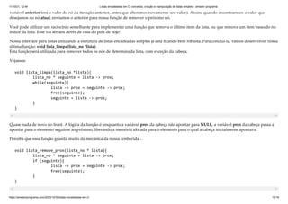 11/10/21, 12:44 Listas encadeadas em C: conceitos, criação e manipulação de listas simples – amador programa
https://amadorprograma.com/2020/10/30/listas-encadeadas-em-c/ 16/18
variável anterior terá o valor do nó da iteração anterior, antes que alteremos novamente seu valor). Assim, quando encontrarmos o valor que
desejamos no nó atual, enviamos o anterior para nossa função de remover o próximo nó.
Você pode utilizar um raciocínio semelhante para implementar uma função que remova o último item da lista, ou que remova um item baseado no
índice da lista. Esse vai ser seu dever de casa do post de hoje!
Nossa interface para listas utilizando a estrutura de listas encadeadas simples já está ficando bem robusta. Para concluí-la, vamos desenvolver nossa
última função: void lista_limpa(lista_no *lista).

Esta função será utilizada para remover todos os nós de determinada lista, com exceção da cabeça.
Vejamos:
void lista_limpa(lista_no *lista){

	 lista_no * seguinte = lista -> prox;

	 while(seguinte){

	 	 lista -> prox = seguinte -> prox;

	 	 free(seguinte);	

	 	 seguinte = lista -> prox;

	 }

}

Quase nada de novo no front. A lógica da função é: enquanto a variável prox da cabeça não apontar para NULL, a variável prox da cabeça passa a
apontar para o elemento seguinte ao próximo, liberando a memória alocada para o elemento para o qual a cabeça inicialmente apontava.
Perceba que essa função guarda muito da mecânica da nossa conhecida…
void lista_remove_prox(lista_no * lista){

	 lista_no * seguinte = lista -> prox;

	 if (seguinte){

	 	 lista -> prox = seguinte -> prox;

	 	 free(seguinte);

	 }

}

 
