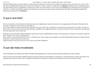 11/10/21, 12:44 Listas encadeadas em C: conceitos, criação e manipulação de listas simples – amador programa
https://amadorprograma.com/2020/10/30/listas-encadeadas-em-c/ 2/18
Quando implementamos um tipo abstrato, é importante que aqueles que utilizam nosso código não tenham que se preocupar com a forma como
esse tipo foi implementado. Basta que ele saiba como utilizá-lo, ou seja, o usuário se utiliza de uma abstração. Enquanto nós, que implementamos
esse tipo abstrato através de algoritmos e estruturas de dados, devemos fornecer a esse usuário uma interface para manipular esse tipo abstrato. A
interface é o conjunto de objetos e funções que fornecemos ao usuário para que ele possa usufruir dessa abstração. Essa interface geralmente é
estruturada na forma de uma biblioteca.
O que é uma lista?
No caso em questão, o tipo abstrato de dados que queremos implementar é uma lista. Uma lista é um agrupamento de valores. Diferente de um
conjunto, os elementos de uma lista são ordenados e

seus valores podem se repetir. Quando digo ordenados, não quero dizer que os elementos se encontram necessariamente em ordem crescente ou
decrescente, mas sim que existe um primeiro elemento, seguido por um segundo elemento e assim por diante. Ou seja, os elementos são dispostos
de forma sequencial, numa ordem fixa.
Mas para que essa lista tenha alguma utilidade é preciso que exista a possibilidade de realizar certas operações na mesma. Por exemplo, adicionar
itens, remover itens, contar a quantidade de

itens, verificar o valor de determinado item, etc. Contanto que a  lista cumpra esses requisitos, você pode implementá-la das mais variadas formas.
Entretanto, as duas formas mais comuns de

implementação de uma lista são através de vetores ou de listas encadeadas.
O que são listas encadeadas
Listas encadeadas são estruturas de dados formadas pelo agrupamento de outras estruturas menores chamadas de nós ou células.
Os nós de uma lista encadeada simples precisam armazenar apenas duas informações. A primeira é o valor do elemento da lista, que pode ser de
qualquer tipo (caractere, inteiro, etc). A segunda informação é o endereço de memória do nó referente ao próximo elemento da lista.
 