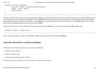 11/10/21, 12:44 Listas encadeadas em C: conceitos, criação e manipulação de listas simples – amador programa
https://amadorprograma.com/2020/10/30/listas-encadeadas-em-c/ 6/18
lista_no * lista_cria(void){

lista_no * cabeca = malloc(sizeof(lista_no));

cabeca -> prox = NULL;

return cabeca;

}
Primeiro, alocamos um espaço na memória (https://pt.wikipedia.org/wiki/Aloca%C3%A7%C3%A3o_din%C3%A2mica_de_mem%C3%B3ria_em_C)
para armazenar um nó, que chamei de cabeca. A função malloc() retornará um ponteiro para um espaço de memória de tamanho suficientemente
grande para armazenar os valores de uma struct do tipo lista_no. Como disse anteriormente, por convenção, o valor NULL significa “fim da lista”,
por isso definimos prox (ponteiro para o próximo) como NULL.
Agora, para criar uma nova lista, basta definirmos uma variável do tipo lista_no * com o valor retornado por lista_cria(), assim:
lista_no * lista = lista_cria();
Não se esqueça de incluir o arquivo de cabeçalho <stdlib.h> para podermos utilizar a função malloc() .
Inserindo elementos na lista encadeada
Os três tipos de inserção tradicionais em uma lista consistem em:
Inserir no início da lista;
Inserir no final da lista;
Inserir numa posição específica da lista.
De todas essas, inserir elementos no início da lista é certamente o mais trivial:
 