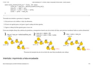 11/10/21, 12:44 Listas encadeadas em C: conceitos, criação e manipulação de listas simples – amador programa
https://amadorprograma.com/2020/10/30/listas-encadeadas-em-c/ 7/18
void lista_insere(lista_no * lista, int val){

lista_no * novo_no = malloc(sizeof(lista_no));

novo_no -> dado = val;

novo_no -> prox = lista -> prox;

lista -> prox = novo_no;

}
Trocando em miúdos o processo é o seguinte:
1. Cria um novo nó e define o valor do elemento;
2. O novo nó aponta para o nó para o qual a cabeça da lista aponta;
3. Agora a cabeça da lista aponta para o novo nó.
Com essa simples dança das cadeiras de ponteiros, conseguimos inserir um nó no início da lista, sem precisar reordenar todos os outros elementos!
Processo de inserção de um nó no início de uma lista encadeada com cabeça.
Interlúdio: imprimindo a lista encadeada
 