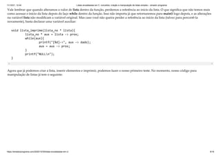 11/10/21, 12:44 Listas encadeadas em C: conceitos, criação e manipulação de listas simples – amador programa
https://amadorprograma.com/2020/10/30/listas-encadeadas-em-c/ 9/18
Vale lembrar que quando alteramos o valor de lista dentro da função, perdemos a referência ao início da lista. O que significa que não temos mais
como acessar o início da lista depois do laço while dentro da função. Isso não importa já que retornaremos para main() logo depois, e as alterações
na variável lista não modificam a variável original. Mas caso você não queira perder a referência ao início da lista (talvez para percorrê-la
novamente), basta declarar uma variável auxiliar:
void lista_imprime(lista_no * lista){

lista_no * aux = lista -> prox;

while(aux){

printf("[%d]->", aux -> dado); 

aux = aux -> prox;

}

printf("NULLn");

}
Agora que já podemos criar a lista, inserir elementos e imprimir, podemos fazer o nosso primeiro teste. No momento, nosso código para
manipulação de listas já tem o seguinte:
 