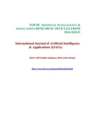 TOP 05 ARTIFICIAL INTELLIGENCE &
APPLICATIONS RESEARCH ARTICLES FROM
2016 ISSUE
International Journal of Artificial Intelligence
& Applications (IJAIA)
ISSN: 0975-900X (Online); 0976-2191 (Print)
http://www.airccse.org/journal/ijaia/ijaia.html
 