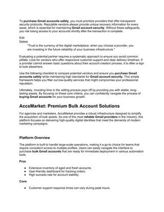 To purchase Gmail accounts safely, you must prioritize providers that offer transparent
security protocols. Reputable vendors always provide unique recovery information for every
asset, which is essential for maintaining Gmail account security. Without these safeguards,
you risk losing access to your accounts shortly after the transaction is complete.
Edit
Delete
"Trust is the currency of the digital marketplace; when you choose a provider, you
are investing in the future reliability of your business infrastructure."
Evaluating a potential partner requires a systematic approach to ensure you avoid common
pitfalls. Look for vendors who offer responsive customer support and clear delivery timelines. If
a provider cannot answer basic questions about their account creation process, it is often a sign
to look elsewhere.
Use the following checklist to compare potential vendors and ensure you purchase Gmail
accounts safely while maintaining high standards for Gmail account security. This simple
framework helps you filter out low-quality services that might compromise your professional
reputation.
Ultimately, investing time in the vetting process pays off by providing you with stable, long-
lasting assets. By focusing on these core criteria, you can confidently navigate the process of
buying Gmail accounts for your business growth.
AccsMarket: Premium Bulk Account Solutions
For agencies and marketers, AccsMarket provides a robust infrastructure designed to simplify
the acquisition of bulk assets. As one of the most reliable Gmail providers in the industry, this
platform focuses on delivering high-quality digital identities that meet the demands of modern
marketing campaigns.
Platform Overview
The platform is built to handle large-scale operations, making it a go-to choice for teams that
require consistent access to multiple profiles. Users can easily navigate the interface to
purchase bulk Gmail accounts that are ready for immediate deployment in various automation
tools.
Pros
● Extensive inventory of aged and fresh accounts.
● User-friendly dashboard for tracking orders.
● High success rate for account stability.
Cons
● Customer support response times can vary during peak hours.
 