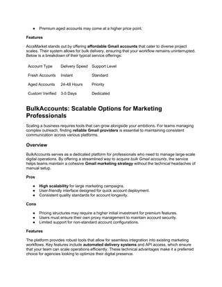 ● Premium aged accounts may come at a higher price point.
Features
AccsMarket stands out by offering affordable Gmail accounts that cater to diverse project
scales. Their system allows for bulk delivery, ensuring that your workflow remains uninterrupted.
Below is a breakdown of their typical service offerings:
Account Type Delivery Speed Support Level
Fresh Accounts Instant Standard
Aged Accounts 24-48 Hours Priority
Custom Verified 3-5 Days Dedicated
BulkAccounts: Scalable Options for Marketing
Professionals
Scaling a business requires tools that can grow alongside your ambitions. For teams managing
complex outreach, finding reliable Gmail providers is essential to maintaining consistent
communication across various platforms.
Overview
BulkAccounts serves as a dedicated platform for professionals who need to manage large-scale
digital operations. By offering a streamlined way to acquire bulk Gmail accounts, the service
helps teams maintain a cohesive Gmail marketing strategy without the technical headaches of
manual setup.
Pros
● High scalability for large marketing campaigns.
● User-friendly interface designed for quick account deployment.
● Consistent quality standards for account longevity.
Cons
● Pricing structures may require a higher initial investment for premium features.
● Users must ensure their own proxy management to maintain account security.
● Limited support for non-standard account configurations.
Features
The platform provides robust tools that allow for seamless integration into existing marketing
workflows. Key features include automated delivery systems and API access, which ensure
that your team can scale operations efficiently. These technical advantages make it a preferred
choice for agencies looking to optimize their digital presence.
 