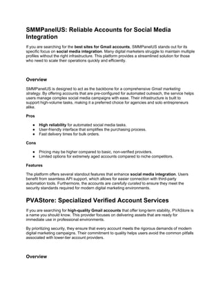 SMMPanelUS: Reliable Accounts for Social Media
Integration
If you are searching for the best sites for Gmail accounts, SMMPanelUS stands out for its
specific focus on social media integration. Many digital marketers struggle to maintain multiple
profiles without the right infrastructure. This platform provides a streamlined solution for those
who need to scale their operations quickly and efficiently.
Overview
SMMPanelUS is designed to act as the backbone for a comprehensive Gmail marketing
strategy. By offering accounts that are pre-configured for automated outreach, the service helps
users manage complex social media campaigns with ease. Their infrastructure is built to
support high-volume tasks, making it a preferred choice for agencies and solo entrepreneurs
alike.
Pros
● High reliability for automated social media tasks.
● User-friendly interface that simplifies the purchasing process.
● Fast delivery times for bulk orders.
Cons
● Pricing may be higher compared to basic, non-verified providers.
● Limited options for extremely aged accounts compared to niche competitors.
Features
The platform offers several standout features that enhance social media integration. Users
benefit from seamless API support, which allows for easier connection with third-party
automation tools. Furthermore, the accounts are carefully curated to ensure they meet the
security standards required for modern digital marketing environments.
PVAStore: Specialized Verified Account Services
If you are searching for high-quality Gmail accounts that offer long-term stability, PVAStore is
a name you should know. This provider focuses on delivering assets that are ready for
immediate use in professional environments.
By prioritizing security, they ensure that every account meets the rigorous demands of modern
digital marketing campaigns. Their commitment to quality helps users avoid the common pitfalls
associated with lower-tier account providers.
Overview
 