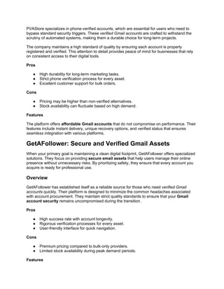 PVAStore specializes in phone-verified accounts, which are essential for users who need to
bypass standard security triggers. These verified Gmail accounts are crafted to withstand the
scrutiny of automated systems, making them a durable choice for long-term projects.
The company maintains a high standard of quality by ensuring each account is properly
registered and verified. This attention to detail provides peace of mind for businesses that rely
on consistent access to their digital tools.
Pros
● High durability for long-term marketing tasks.
● Strict phone verification process for every asset.
● Excellent customer support for bulk orders.
Cons
● Pricing may be higher than non-verified alternatives.
● Stock availability can fluctuate based on high demand.
Features
The platform offers affordable Gmail accounts that do not compromise on performance. Their
features include instant delivery, unique recovery options, and verified status that ensures
seamless integration with various platforms.
GetAFollower: Secure and Verified Gmail Assets
When your primary goal is maintaining a clean digital footprint, GetAFollower offers specialized
solutions. They focus on providing secure email assets that help users manage their online
presence without unnecessary risks. By prioritizing safety, they ensure that every account you
acquire is ready for professional use.
Overview
GetAFollower has established itself as a reliable source for those who need verified Gmail
accounts quickly. Their platform is designed to minimize the common headaches associated
with account procurement. They maintain strict quality standards to ensure that your Gmail
account security remains uncompromised during the transition.
Pros
● High success rate with account longevity.
● Rigorous verification processes for every asset.
● User-friendly interface for quick navigation.
Cons
● Premium pricing compared to bulk-only providers.
● Limited stock availability during peak demand periods.
Features
 