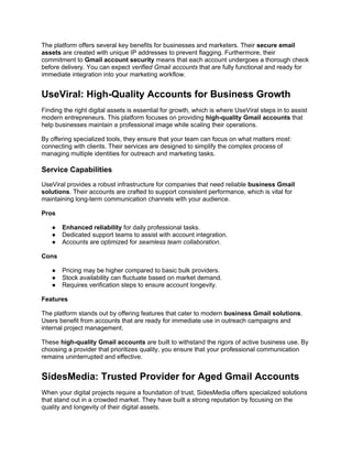 The platform offers several key benefits for businesses and marketers. Their secure email
assets are created with unique IP addresses to prevent flagging. Furthermore, their
commitment to Gmail account security means that each account undergoes a thorough check
before delivery. You can expect verified Gmail accounts that are fully functional and ready for
immediate integration into your marketing workflow.
UseViral: High-Quality Accounts for Business Growth
Finding the right digital assets is essential for growth, which is where UseViral steps in to assist
modern entrepreneurs. This platform focuses on providing high-quality Gmail accounts that
help businesses maintain a professional image while scaling their operations.
By offering specialized tools, they ensure that your team can focus on what matters most:
connecting with clients. Their services are designed to simplify the complex process of
managing multiple identities for outreach and marketing tasks.
Service Capabilities
UseViral provides a robust infrastructure for companies that need reliable business Gmail
solutions. Their accounts are crafted to support consistent performance, which is vital for
maintaining long-term communication channels with your audience.
Pros
● Enhanced reliability for daily professional tasks.
● Dedicated support teams to assist with account integration.
● Accounts are optimized for seamless team collaboration.
Cons
● Pricing may be higher compared to basic bulk providers.
● Stock availability can fluctuate based on market demand.
● Requires verification steps to ensure account longevity.
Features
The platform stands out by offering features that cater to modern business Gmail solutions.
Users benefit from accounts that are ready for immediate use in outreach campaigns and
internal project management.
These high-quality Gmail accounts are built to withstand the rigors of active business use. By
choosing a provider that prioritizes quality, you ensure that your professional communication
remains uninterrupted and effective.
SidesMedia: Trusted Provider for Aged Gmail Accounts
When your digital projects require a foundation of trust, SidesMedia offers specialized solutions
that stand out in a crowded market. They have built a strong reputation by focusing on the
quality and longevity of their digital assets.
 