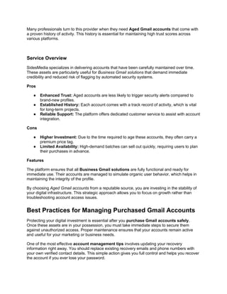Many professionals turn to this provider when they need Aged Gmail accounts that come with
a proven history of activity. This history is essential for maintaining high trust scores across
various platforms.
Service Overview
SidesMedia specializes in delivering accounts that have been carefully maintained over time.
These assets are particularly useful for Business Gmail solutions that demand immediate
credibility and reduced risk of flagging by automated security systems.
Pros
● Enhanced Trust: Aged accounts are less likely to trigger security alerts compared to
brand-new profiles.
● Established History: Each account comes with a track record of activity, which is vital
for long-term projects.
● Reliable Support: The platform offers dedicated customer service to assist with account
integration.
Cons
● Higher Investment: Due to the time required to age these accounts, they often carry a
premium price tag.
● Limited Availability: High-demand batches can sell out quickly, requiring users to plan
their purchases in advance.
Features
The platform ensures that all Business Gmail solutions are fully functional and ready for
immediate use. Their accounts are managed to simulate organic user behavior, which helps in
maintaining the integrity of the profile.
By choosing Aged Gmail accounts from a reputable source, you are investing in the stability of
your digital infrastructure. This strategic approach allows you to focus on growth rather than
troubleshooting account access issues.
Best Practices for Managing Purchased Gmail Accounts
Protecting your digital investment is essential after you purchase Gmail accounts safely.
Once these assets are in your possession, you must take immediate steps to secure them
against unauthorized access. Proper maintenance ensures that your accounts remain active
and useful for your marketing or business needs.
One of the most effective account management tips involves updating your recovery
information right away. You should replace existing recovery emails and phone numbers with
your own verified contact details. This simple action gives you full control and helps you recover
the account if you ever lose your password.
 