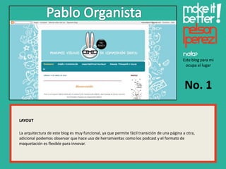 Este blog para mi
                                                                                            ocupa el lugar




                                                                                           No. 1

LAYOUT                              Los colores que utiliza son             La tipografía es legible, los
                                    armónicos son combinaciones de          colores no me gustan, en el
                                    un mismo tono, tiene buen               cabezote por ejemplo se pierde
La arquitectura de este blog es muy contraste, y permite que la letra
                                    funcional, ya que permite fácil transición de una página a otra,
                                                                            el texto con el fondo, sin
adicional podemos observar que hace uso de herramientas fondo los podcast y el formato de no molesta; la
                                    sea legible, adicional el como es       embargo el diseño
maquetación es flexible para innovar.
                                    agradable no pelea                      tipografía tiene buen diseño
                                    protagonismo con la                     aunque me cuestiono si es
                                    comunicación.                           indicada para web.
 