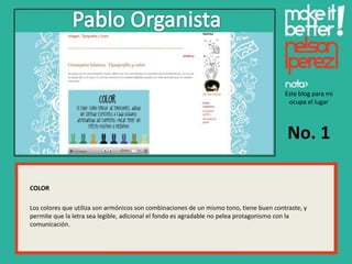 Este blog para mi
                                                                                          ocupa el lugar




                                                                                          No. 1

COLOR

Los colores que utiliza son armónicos son combinaciones de un mismo tono, tiene buen contraste, y
permite que la letra sea legible, adicional el fondo es agradable no pelea protagonismo con la
comunicación.
 