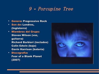9 - Porcupine Tree Genero : Progressive Rock Son de : Londres, (Inglaterra) Miembros del Grupo:  Steven Wilson (voz, guitarra) Richard Barbieri (teclados) Colin Edwin (bajo) Gavin Harrison (bateria) Discografia :  Fear of a Blank Planet (2007) 