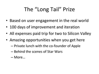 The “Long Tail” Prize Based on user engagement in the real world 100 days of improvement and iteration All expenses paid trip for two to Silicon Valley Amazing opportunities when you get here Private lunch with the co-founder of Apple Behind the scenes of Star Wars More… 