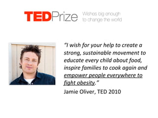 Jamie Oliver’s Wish “ I wish for your help to create a strong, sustainable movement to educate every child about food, inspire families to cook again and  empower people everywhere to fight obesity .”  Jamie Oliver, TED 2010 
