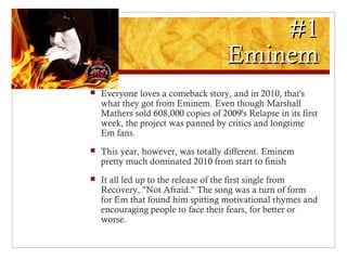 #1#1
EminemEminem
 Everyone loves a comeback story, and in 2010, that's
what they got from Eminem. Even though Marshall
Mathers sold 608,000 copies of 2009's Relapse in its first
week, the project was panned by critics and longtime
Em fans.
 This year, however, was totally different. Eminem
pretty much dominated 2010 from start to finish
 It all led up to the release of the first single from
Recovery, "Not Afraid." The song was a turn of form
for Em that found him spitting motivational rhymes and
encouraging people to face their fears, for better or
worse.
 