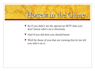 Hottest in the Game.Hottest in the Game.
 So if you didn’t see the special on MTV then you
don’t know who’s on it obviously.
 And if you did then you should know.
 Well for those of you that are viewing this let me tell
you who’s on it.
 