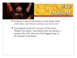 #10#10
LudacrisLudacris
 In March, Ludacris released his seventh album, Battle
of the Sexes, and without seeming to try much at all
 Cris jumped on the U.S. version of Taio Cruz's
"Break Your Heart," and turned what was already a
smash in the U.K. into one of the biggest songs of
the summer in the States.
 