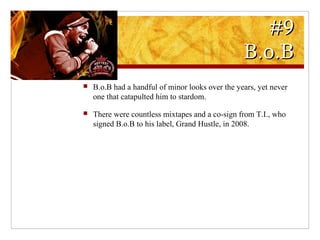 #9#9
B.o.BB.o.B
 B.o.B had a handful of minor looks over the years, yet never
one that catapulted him to stardom.
 There were countless mixtapes and a co-sign from T.I., who
signed B.o.B to his label, Grand Hustle, in 2008.
 