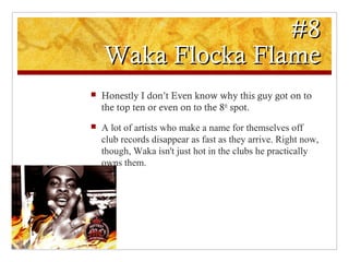 #8#8
Waka Flocka FlameWaka Flocka Flame
 Honestly I don’t Even know why this guy got on to
the top ten or even on to the 8th
spot.
 A lot of artists who make a name for themselves off
club records disappear as fast as they arrive. Right now,
though, Waka isn't just hot in the clubs he practically
owns them.
 