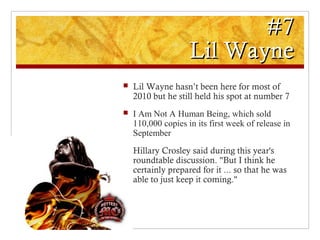 #7#7
Lil WayneLil Wayne
 Lil Wayne hasn’t been here for most of
2010 but he still held his spot at number 7
 I Am Not A Human Being, which sold
110,000 copies in its first week of release in
September
 Hillary Crosley said during this year's
roundtable discussion. "But I think he
certainly prepared for it ... so that he was
able to just keep it coming."
 
