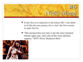 #6#6
Nicki MinajNicki Minaj
 In her first ever induction to the hottest MC’s she début
at #6 like the true pioneer she is, she's the first woman
to make the list.
 "She showed that not only is she the most talented
female right now, she's one of the most talented
rappers," MTV News' Shaheem Reid
 