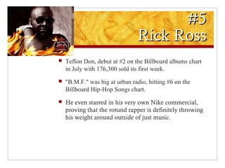 #5#5
Rick RossRick Ross
 Teflon Don, debut at #2 on the Billboard albums chart
in July with 176,300 sold its first week.
 "B.M.F." was big at urban radio, hitting #6 on the
Billboard Hip-Hop Songs chart.
 He even starred in his very own Nike commercial,
proving that the rotund rapper is definitely throwing
his weight around outside of just music.
 